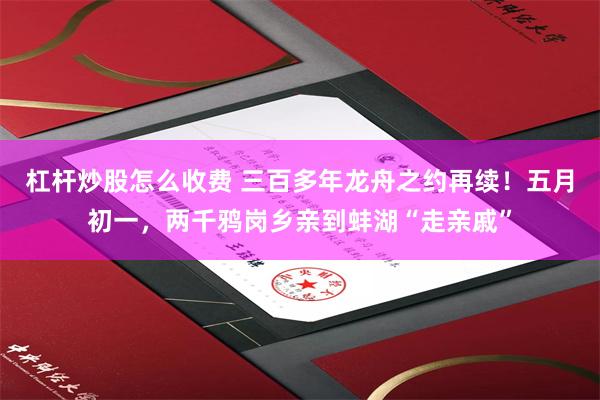 杠杆炒股怎么收费 三百多年龙舟之约再续！五月初一，两千鸦岗乡亲到蚌湖“走亲戚”