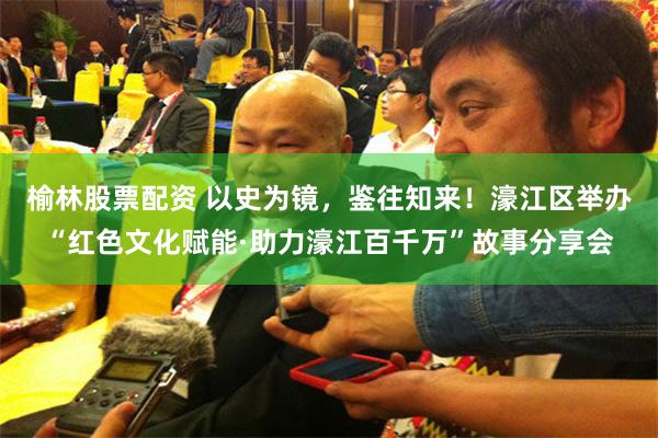 榆林股票配资 以史为镜，鉴往知来！濠江区举办“红色文化赋能·助力濠江百千万”故事分享会