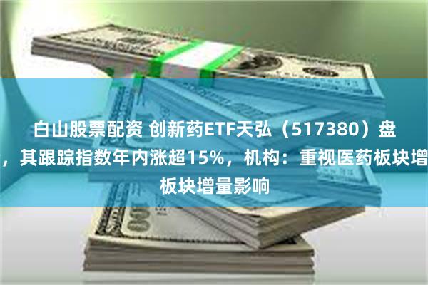 白山股票配资 创新药ETF天弘（517380）盘中溢价，其跟踪指数年内涨超15%，机构：重视医药板块增量影响
