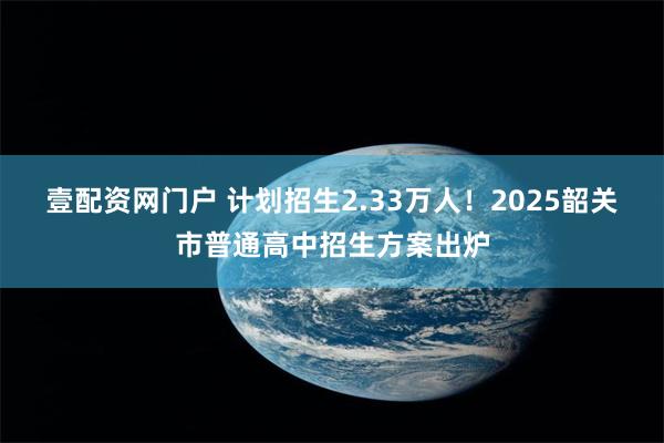 壹配资网门户 计划招生2.33万人！2025韶关市普通高中招生方案出炉