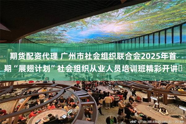 期货配资代理 广州市社会组织联合会2025年首期“展翅计划”社会组织从业人员培训班精彩开讲​