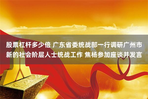 股票杠杆多少倍 广东省委统战部一行调研广州市新的社会阶层人士统战工作 焦杨参加座谈并发言