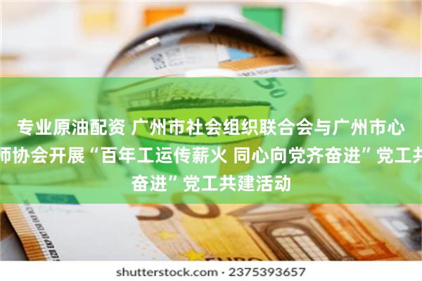 专业原油配资 广州市社会组织联合会与广州市心理咨询师协会开展“百年工运传薪火 同心向党齐奋进”党工共建活动