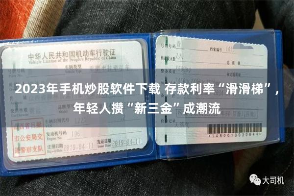 2023年手机炒股软件下载 存款利率“滑滑梯”，年轻人攒“新三金”成潮流