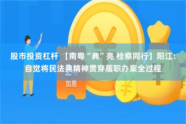 股市投资杠杆 【南粤“典”亮 检察同行】阳江：自觉将民法典精神贯穿履职办案全过程