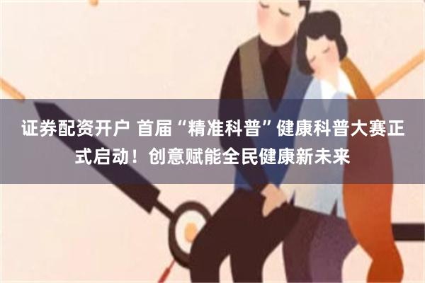 证券配资开户 首届“精准科普”健康科普大赛正式启动！创意赋能全民健康新未来