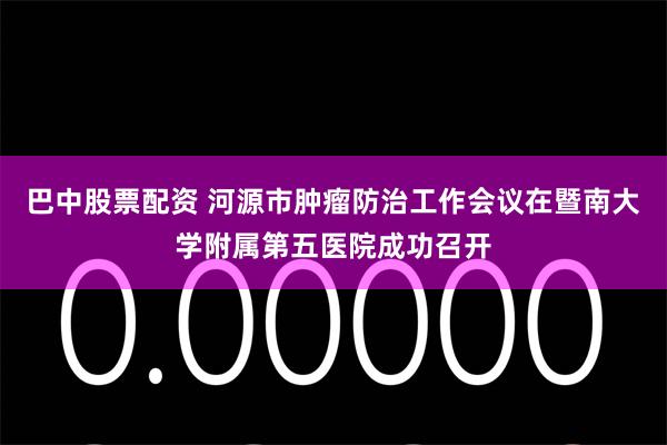 巴中股票配资 河源市肿瘤防治工作会议在暨南大学附属第五医院成功召开
