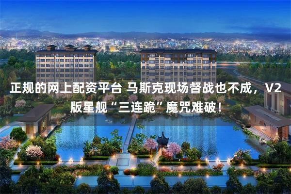 正规的网上配资平台 马斯克现场督战也不成，V2版星舰“三连跪”魔咒难破！