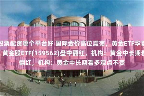 股票配资哪个平台好 国际金价高位震荡，黄金ETF华夏(518850)、 黄金股ETF(159562)盘中翻红，机构：黄金中长期看多观点不变