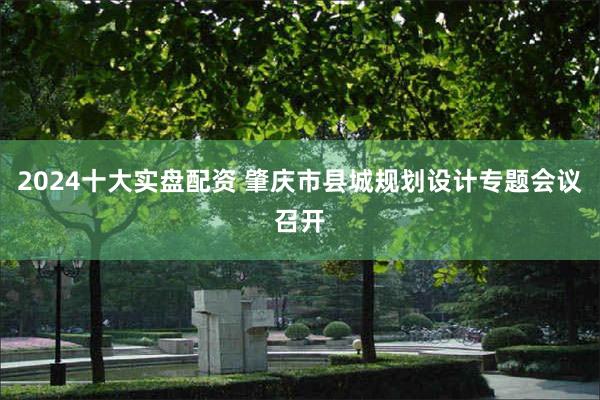 2024十大实盘配资 肇庆市县城规划设计专题会议召开