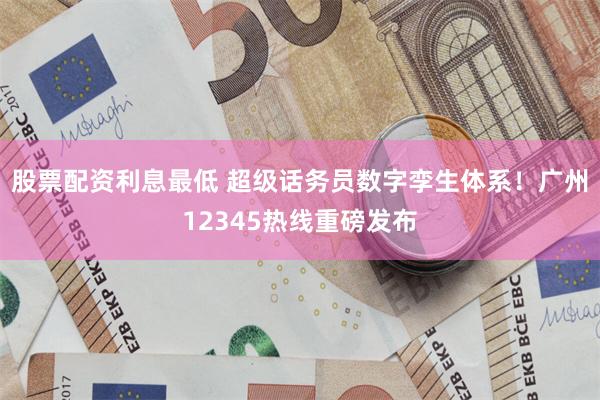 股票配资利息最低 超级话务员数字孪生体系！广州12345热线重磅发布
