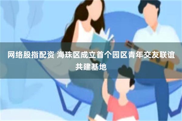 网络股指配资 海珠区成立首个园区青年交友联谊共建基地