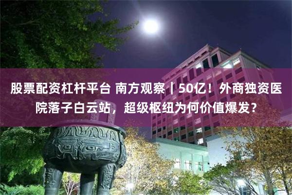 股票配资杠杆平台 南方观察｜50亿！外商独资医院落子白云站，超级枢纽为何价值爆发？