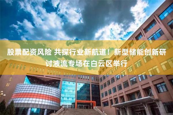 股票配资风险 共探行业新航道！新型储能创新研讨液流专场在白云区举行