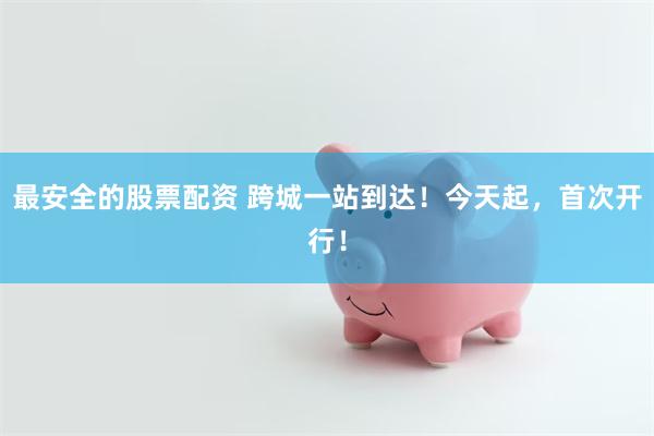 最安全的股票配资 跨城一站到达！今天起，首次开行！