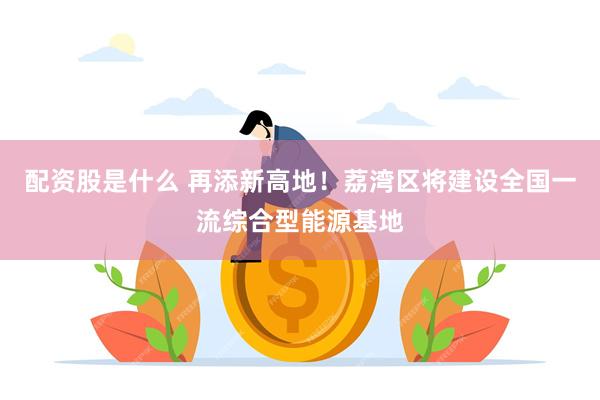 配资股是什么 再添新高地！荔湾区将建设全国一流综合型能源基地