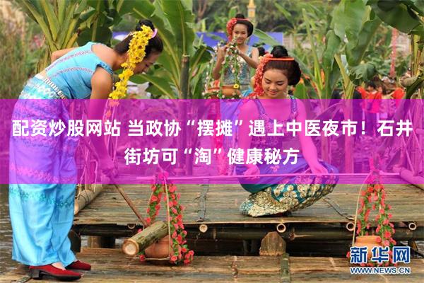 配资炒股网站 当政协“摆摊”遇上中医夜市！石井街坊可“淘”健康秘方