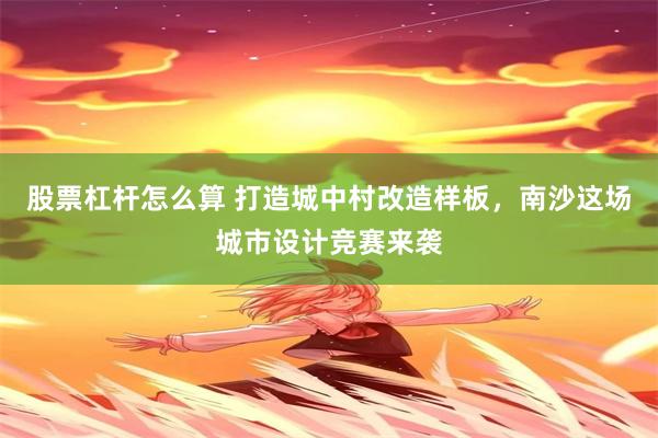 股票杠杆怎么算 打造城中村改造样板，南沙这场城市设计竞赛来袭