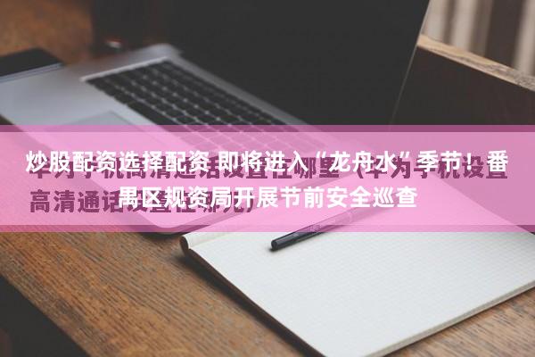 炒股配资选择配资 即将进入“龙舟水”季节！番禺区规资局开展节前安全巡查