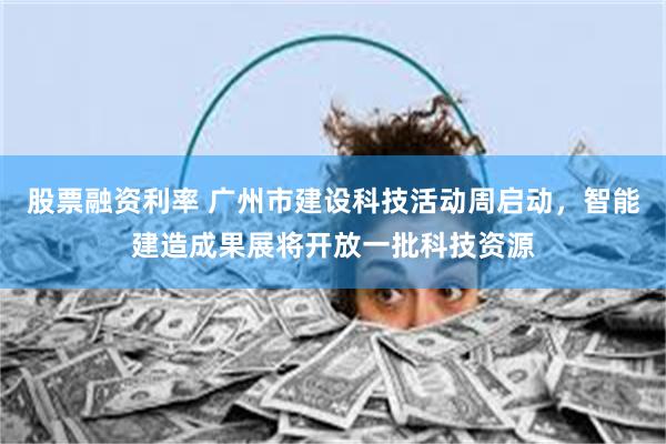 股票融资利率 广州市建设科技活动周启动，智能建造成果展将开放一批科技资源