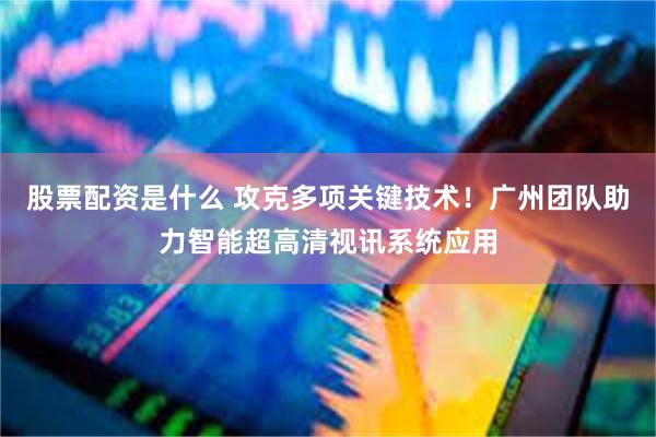 股票配资是什么 攻克多项关键技术！广州团队助力智能超高清视讯系统应用
