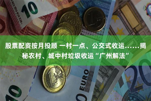 股票配资按月投顾 一村一点、公交式收运……揭秘农村、城中村垃圾收运“广州解法”