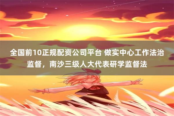 全国前10正规配资公司平台 做实中心工作法治监督，南沙三级人大代表研学监督法