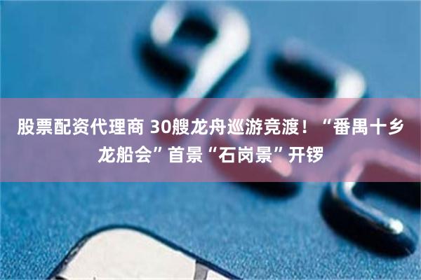 股票配资代理商 30艘龙舟巡游竞渡！“番禺十乡龙船会”首景“石岗景”开锣