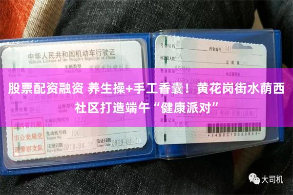 股票配资融资 养生操+手工香囊！黄花岗街水荫西社区打造端午“健康派对”