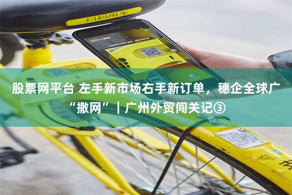 股票网平台 左手新市场右手新订单，穗企全球广“撒网”｜广州外贸闯关记③