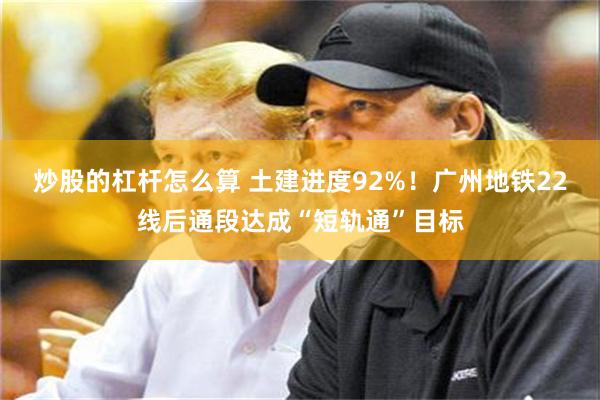 炒股的杠杆怎么算 土建进度92%！广州地铁22线后通段达成“短轨通”目标