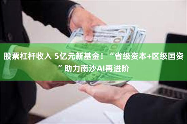 股票杠杆收入 5亿元新基金！“省级资本+区级国资”助力南沙AI再进阶