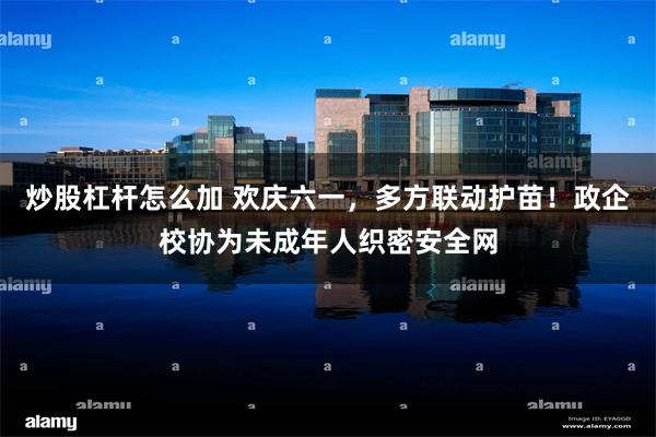 炒股杠杆怎么加 欢庆六一，多方联动护苗！政企校协为未成年人织密安全网