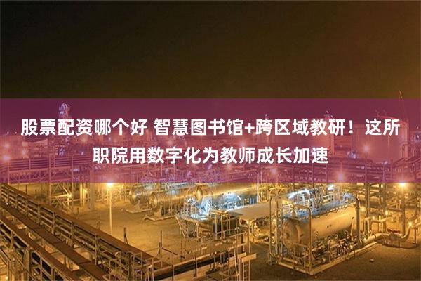 股票配资哪个好 智慧图书馆+跨区域教研！这所职院用数字化为教师成长加速
