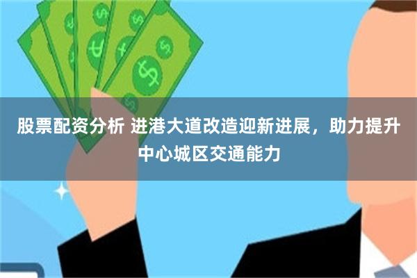 股票配资分析 进港大道改造迎新进展，助力提升中心城区交通能力