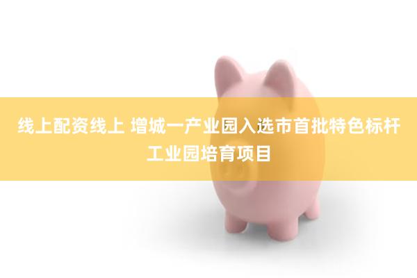 线上配资线上 增城一产业园入选市首批特色标杆工业园培育项目