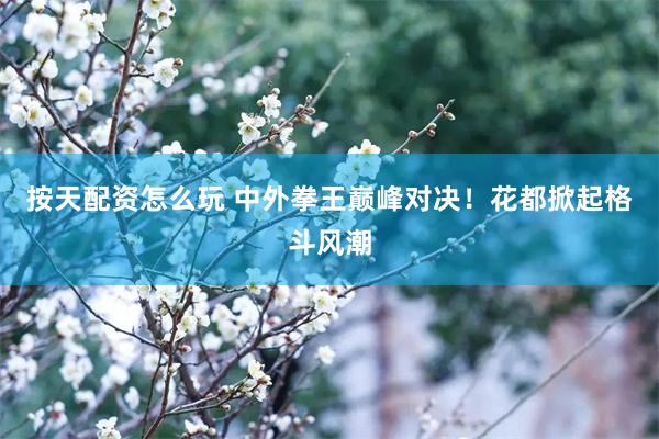 按天配资怎么玩 中外拳王巅峰对决！花都掀起格斗风潮