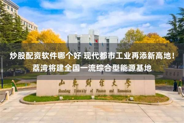 炒股配资软件哪个好 现代都市工业再添新高地！荔湾将建全国一流综合型能源基地