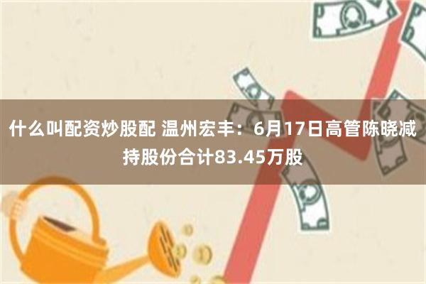 什么叫配资炒股配 温州宏丰：6月17日高管陈晓减持股份合计83.45万股
