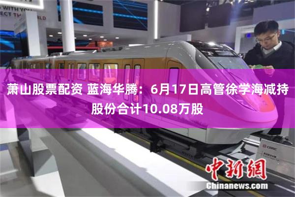 萧山股票配资 蓝海华腾：6月17日高管徐学海减持股份合计10.08万股
