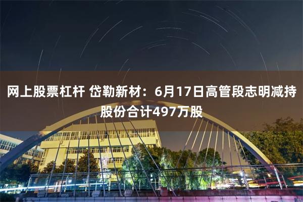 网上股票杠杆 岱勒新材：6月17日高管段志明减持股份合计497万股