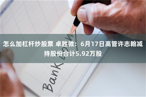 怎么加杠杆炒股票 卓胜微：6月17日高管许志翰减持股份合计5.92万股
