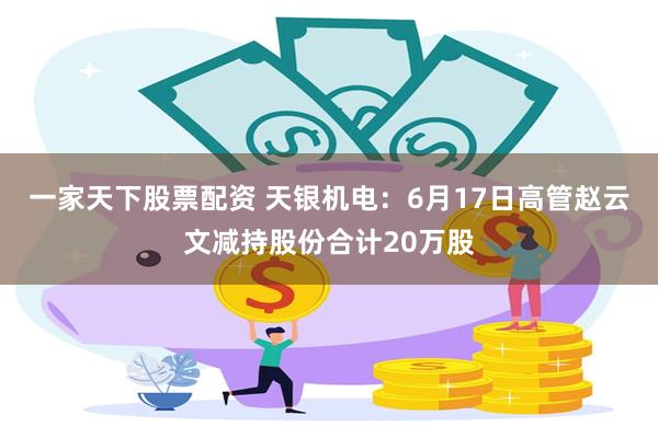 一家天下股票配资 天银机电：6月17日高管赵云文减持股份合计20万股