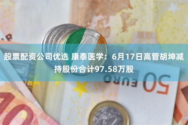 股票配资公司优选 康泰医学：6月17日高管胡坤减持股份合计97.58万股
