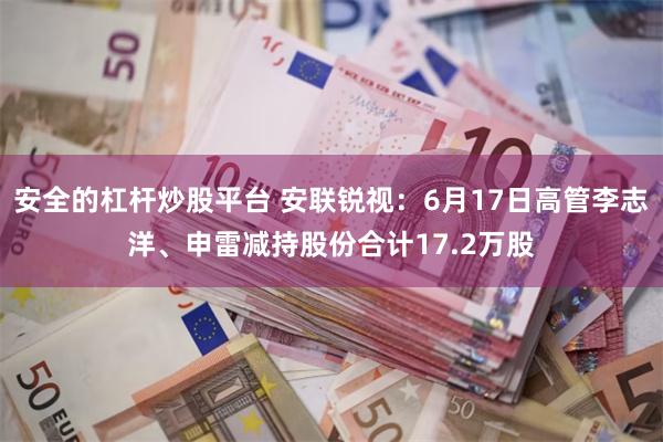 安全的杠杆炒股平台 安联锐视：6月17日高管李志洋、申雷减持股份合计17.2万股