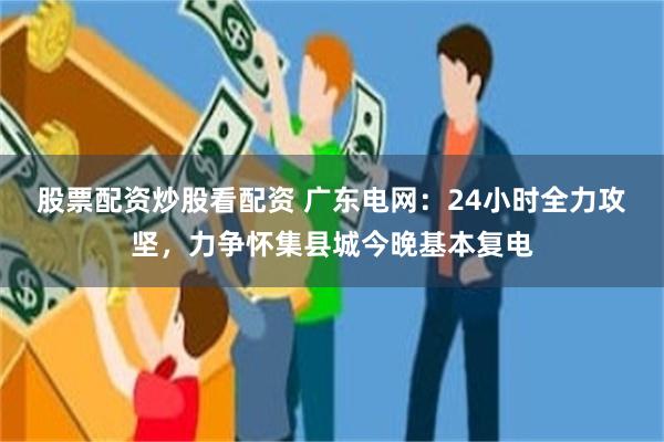 股票配资炒股看配资 广东电网：24小时全力攻坚，力争怀集县城今晚基本复电
