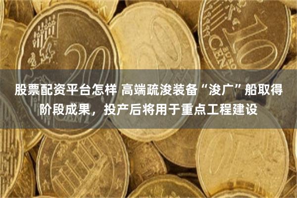 股票配资平台怎样 高端疏浚装备“浚广”船取得阶段成果，投产后将用于重点工程建设