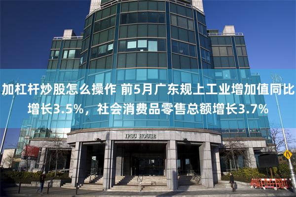 加杠杆炒股怎么操作 前5月广东规上工业增加值同比增长3.5%，社会消费品零售总额增长3.7%