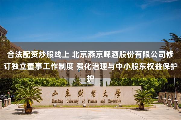 合法配资炒股线上 北京燕京啤酒股份有限公司修订独立董事工作制度 强化治理与中小股东权益保护