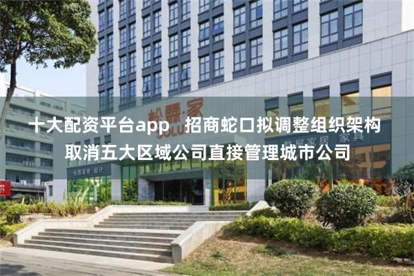 十大配资平台app   招商蛇口拟调整组织架构 取消五大区域公司直接管理城市公司